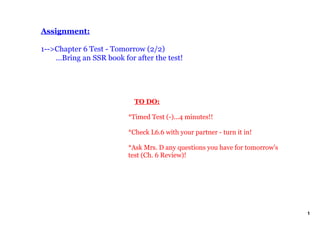 Assignment:

1­­>Chapter 6 Test ­ Tomorrow (2/2)
    ...Bring an SSR book for after the test!




                               TO DO:

                           *Timed Test (­)...4 minutes!!

                           *Check L6.6 with your partner ­ turn it in!

                           *Ask Mrs. D any questions you have for tomorrow's 
                           test (Ch. 6 Review)!




                                                                                1
 