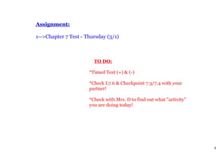 Assignment:

1­­>Chapter 7 Test ­ Thursday (3/1)



                          TO DO:

                      *Timed Test (+) & (­)

                      *Check L7.6 & Checkpoint 7.3/7.4 with your 
                      partner!

                      *Check with Mrs. D to find out what "activity" 
                      you are doing today!




                                                                        1
 