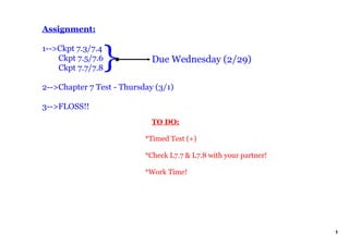 Assignment:



                   }
1­­>Ckpt 7.3/7.4
    Ckpt 7.5/7.6             Due Wednesday (2/29)
    Ckpt 7.7/7.8

2­­>Chapter 7 Test ­ Thursday (3/1)

3­­>FLOSS!!
                               TO DO:

                           *Timed Test (+) 

                           *Check L7.7 & L7.8 with your partner!

                           *Work Time!




                                                                   1
 