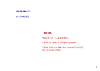 Assignment:

1­­>NONE!!




                  TO DO:

              *Timed Test (­)...4 minutes!!

              *Check L7.1 & L7.2 with your partner!

              *Check with Mrs. D to find out what "activity" 
              you are doing today!




                                                                1
 
