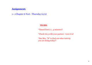 Assignment:

1­­>Chapter 6 Test ­ Thursday (2/2)




                              TO DO:

                          *Timed Test (­)...4 minutes!!

                          *Check L6.5 with your partner ­ turn it in!

                          *See Mrs. "D" to find out what Activity 
                          you are doing today!!




                                                                        1
 