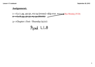 Lesson 1­7.notebook                                                       September 20, 2012


             Assignment:

             1­­>L1.7, pg. 49­50, #2­24 (evens)­­skip #10    Due Monday (9/24)
             2­­>L1.8, pg. 56­57, #3­39 (thirds)

             3­­>Chapter 1 Test ­ Thursday (9/27)




                                                                                               1
 
