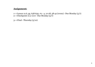 Assignment:

1­­>Lesson 10.6, pg. 638­639, #2 ­ 4, 10­28, 38­42 (evens) ­ Due Monday (5/7)
2­­>Checkpoint 10.2­10.6 ­ Due Monday (5/7)

3­­>Final ­ Thursday (5/10)




                                                                                1
 