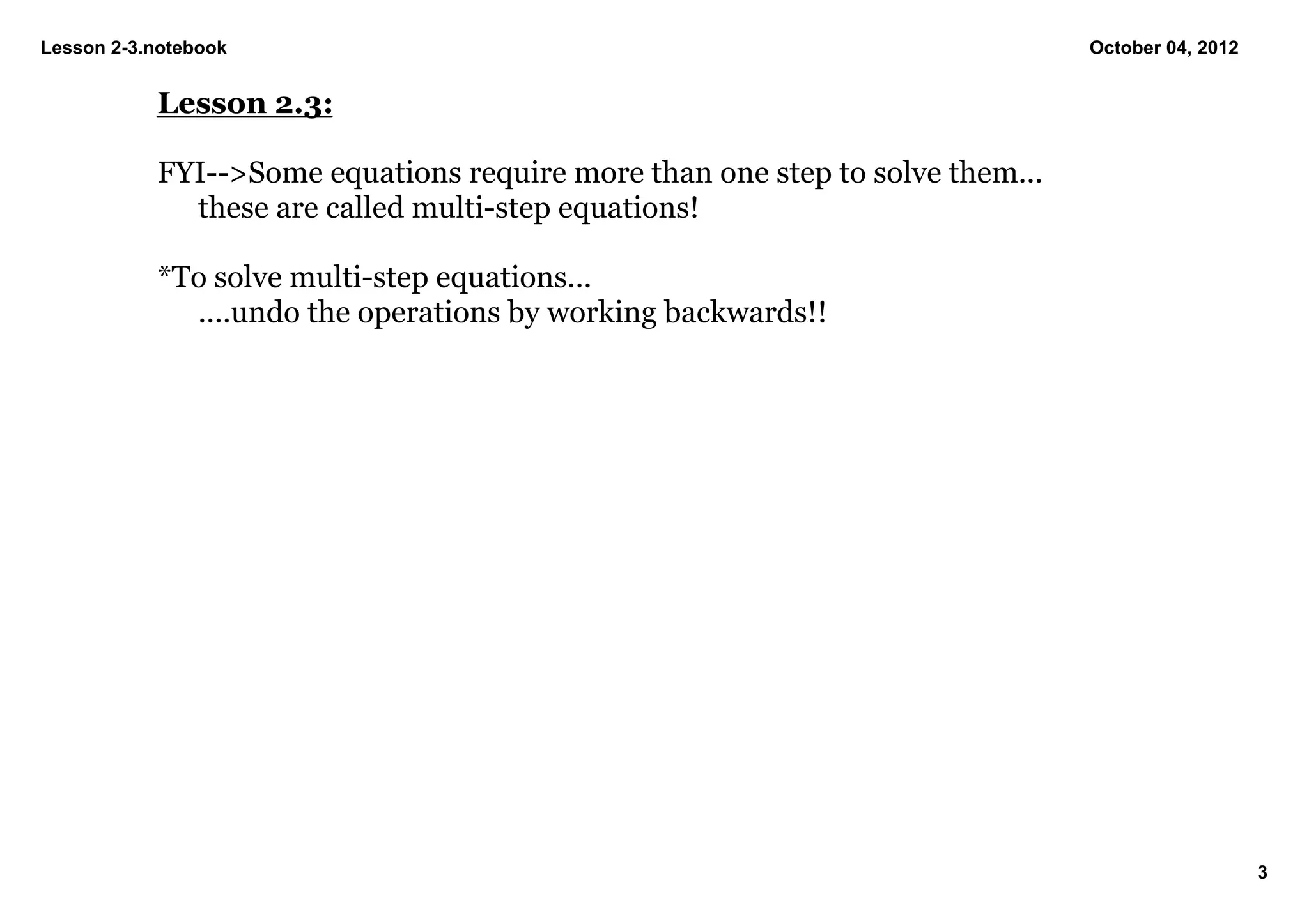 Lesson 2­3.notebook                                                           October 04, 2012


           Lesson 2.3:

           FYI­­>Some equations require more than one step to solve them...
             these are called multi­step equations!

           *To solve multi­step equations...
             ....undo the operations by working backwards!!




                                                                                                 3
 