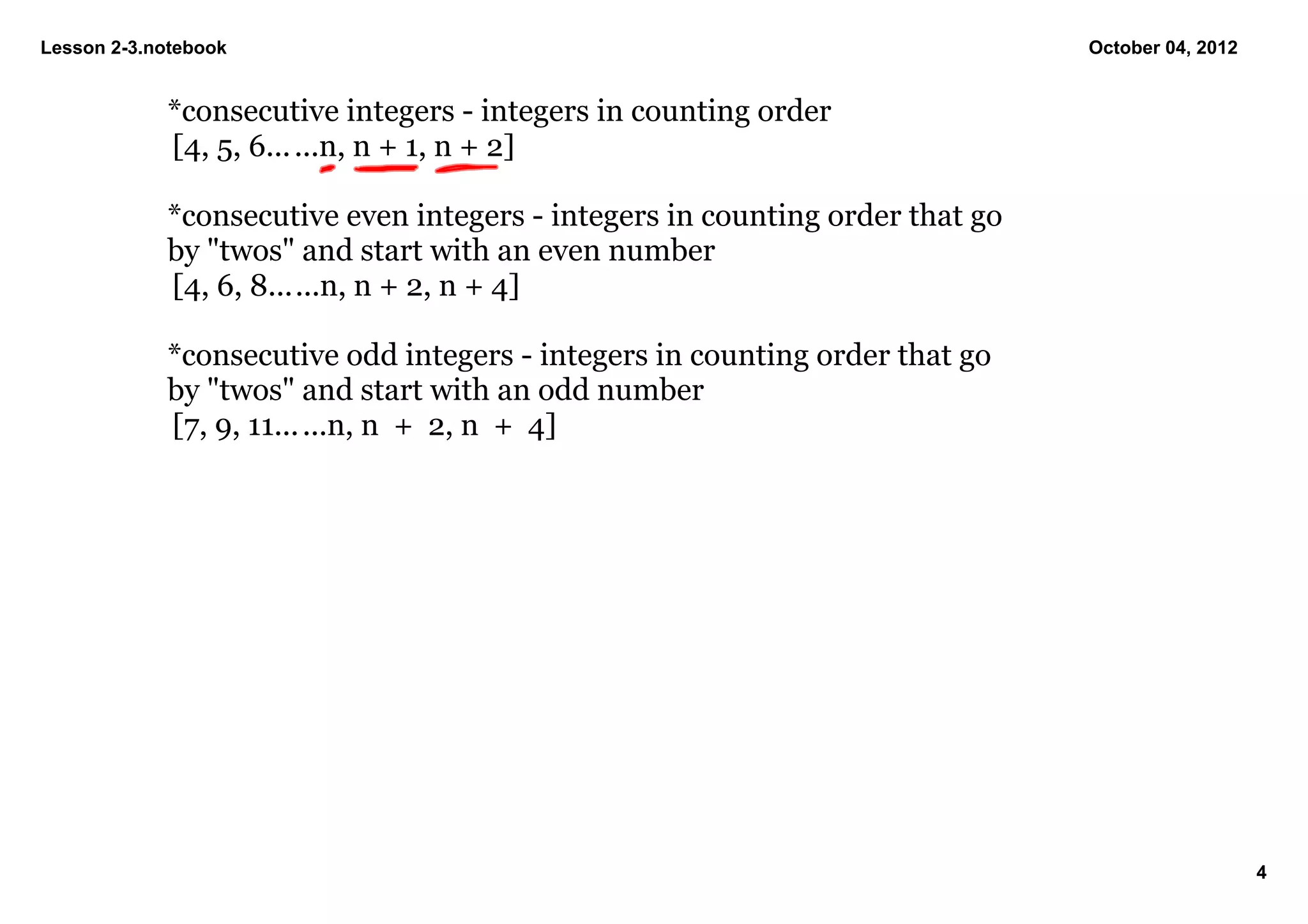 Lesson 2­3.notebook                                                            October 04, 2012


            *consecutive integers ­ integers in counting order 
            [4, 5, 6... ...n, n + 1, n + 2]

            *consecutive even integers ­ integers in counting order that go 
            by "twos" and start with an even number
            [4, 6, 8......n, n + 2, n + 4]

            *consecutive odd integers ­ integers in counting order that go 
            by "twos" and start with an odd number
            [7, 9, 11... ...n, n  +  2, n  +  4]




                                                                                                  4
 