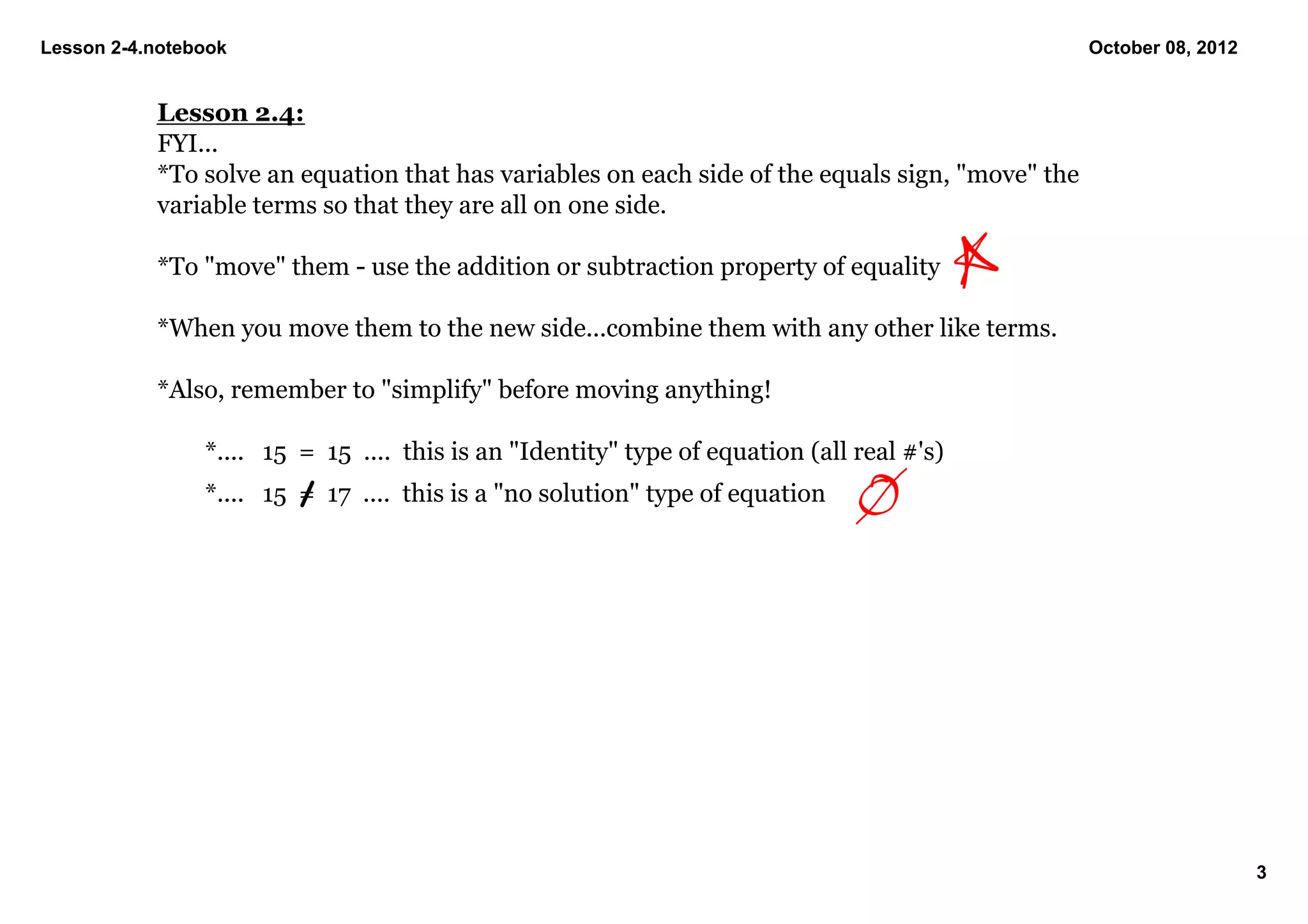 Lesson 2­4.notebook                                                                                October 08, 2012


           Lesson 2.4:
           FYI...
           *To solve an equation that has variables on each side of the equals sign, "move" the 
           variable terms so that they are all on one side.

           *To "move" them ­ use the addition or subtraction property of equality

           *When you move them to the new side...combine them with any other like terms.

           *Also, remember to "simplify" before moving anything!  

                *....   15  =  15  ....  this is an "Identity" type of equation (all real #'s)
                *....   15  =  17  ....  this is a "no solution" type of equation




                                                                                                                      3
 