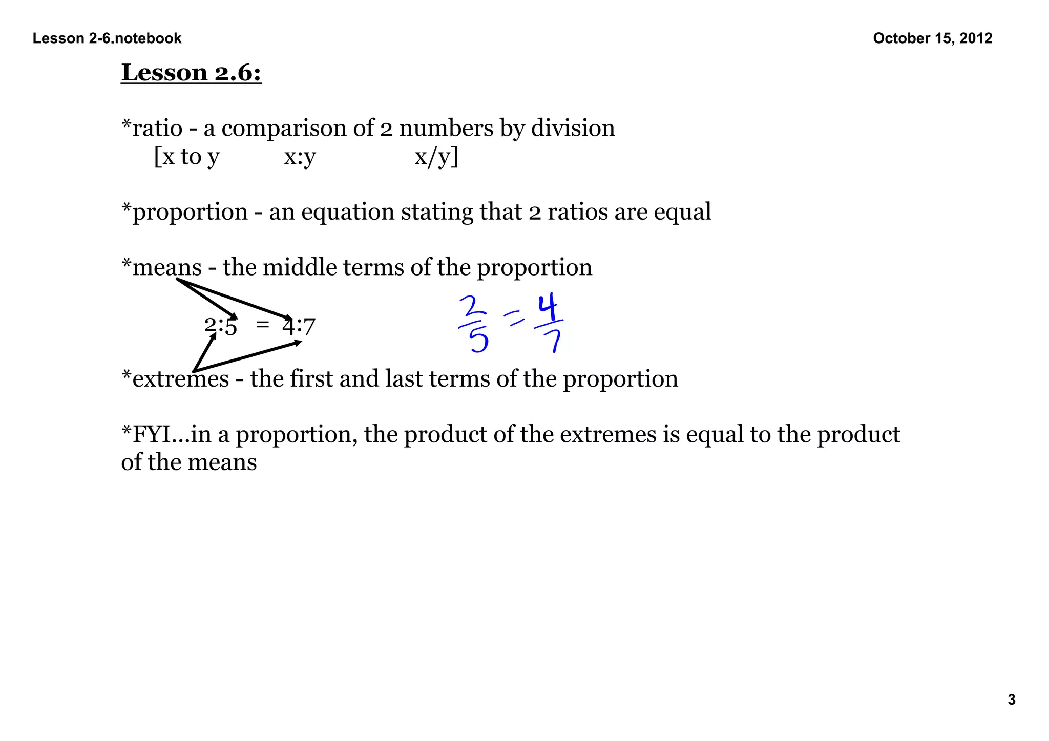 Lesson 2­6.notebook                                                                October 15, 2012

           Lesson 2.6:

           *ratio ­ a comparison of 2 numbers by division
              [x to y     x:y          x/y]

           *proportion ­ an equation stating that 2 ratios are equal

           *means ­ the middle terms of the proportion

                         2:5   =  4:7

           *extremes ­ the first and last terms of the proportion

           *FYI...in a proportion, the product of the extremes is equal to the product 
           of the means




                                                                                                      3
 