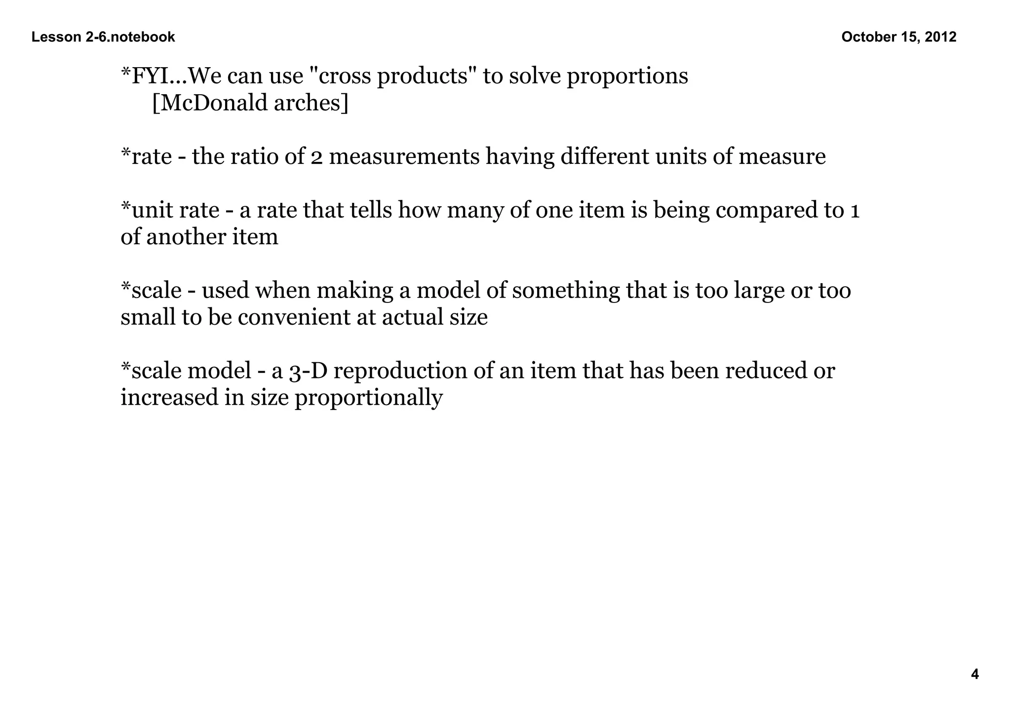 Lesson 2­6.notebook                                                                 October 15, 2012

           *FYI...We can use "cross products" to solve proportions
             [McDonald arches]

           *rate ­ the ratio of 2 measurements having different units of measure

           *unit rate ­ a rate that tells how many of one item is being compared to 1 
           of another item

           *scale ­ used when making a model of something that is too large or too 
           small to be convenient at actual size

           *scale model ­ a 3­D reproduction of an item that has been reduced or 
           increased in size proportionally




                                                                                                       4
 