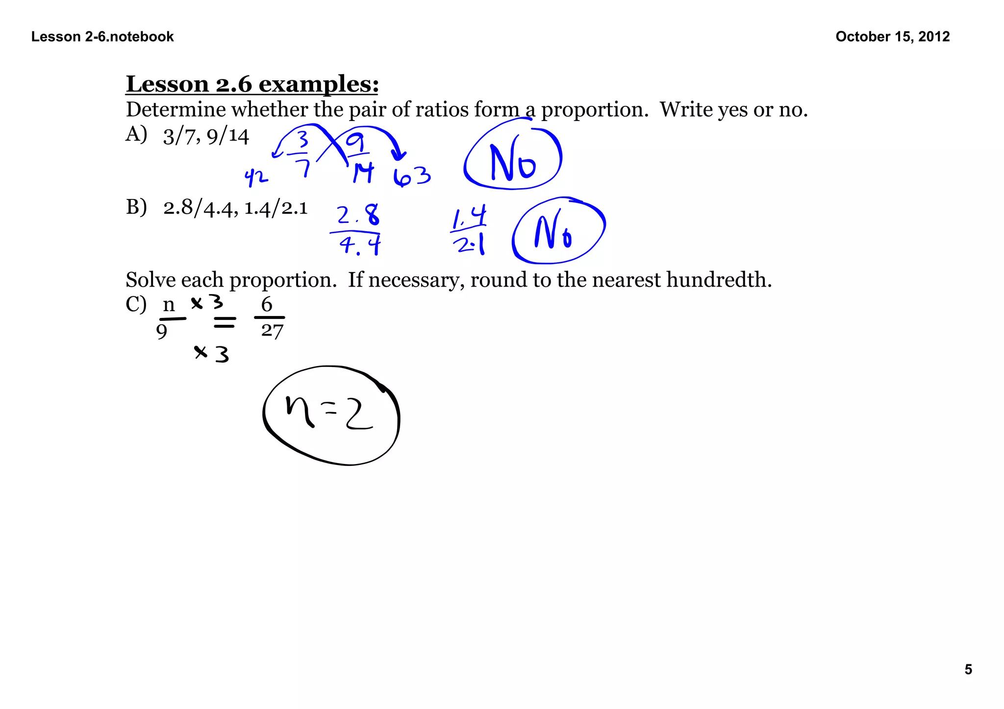 Lesson 2­6.notebook                                                                     October 15, 2012


            Lesson 2.6 examples:
            Determine whether the pair of ratios form a proportion.  Write yes or no.
            A) 3/7, 9/14


            B) 2.8/4.4, 1.4/2.1


            Solve each proportion.  If necessary, round to the nearest hundredth.
            C) n           6
               9           27




                                                                                                           5
 