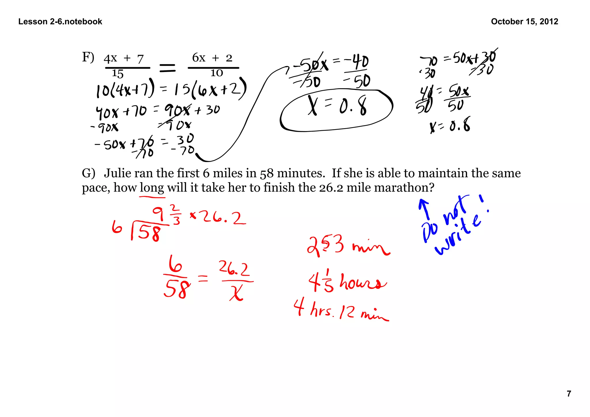 Lesson 2­6.notebook                                                                       October 15, 2012



              F) 4x  +  7         6x  +  2
                      15              10




              G) Julie ran the first 6 miles in 58 minutes.  If she is able to maintain the same 
              pace, how long will it take her to finish the 26.2 mile marathon?




                                                                                                             7
 