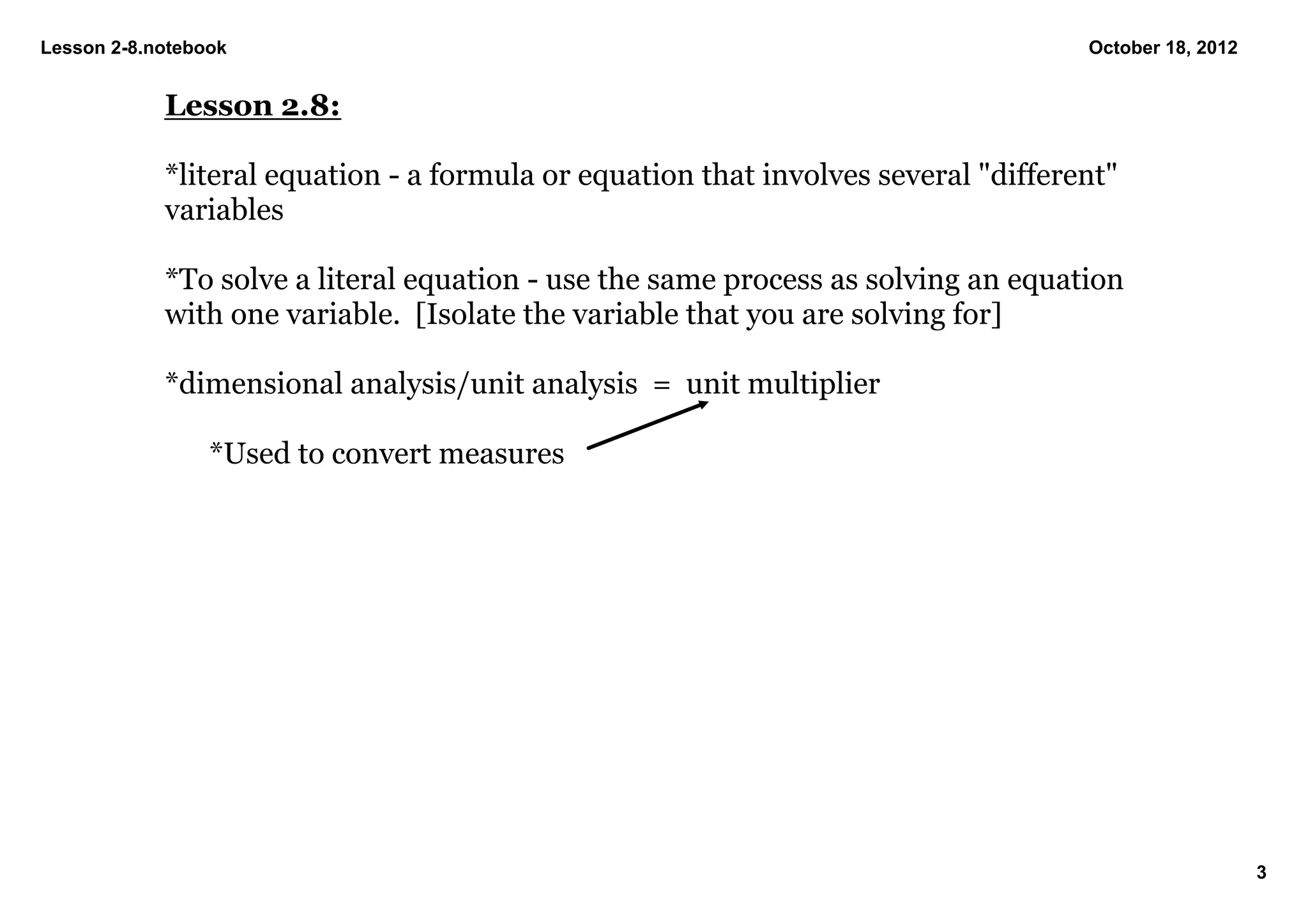 Lesson 2­8.notebook                                                                  October 18, 2012


            Lesson 2.8:

            *literal equation ­ a formula or equation that involves several "different" 
            variables

            *To solve a literal equation ­ use the same process as solving an equation 
            with one variable.  [Isolate the variable that you are solving for]

            *dimensional analysis/unit analysis  =  unit multiplier

                 *Used to convert measures




                                                                                                        3
 