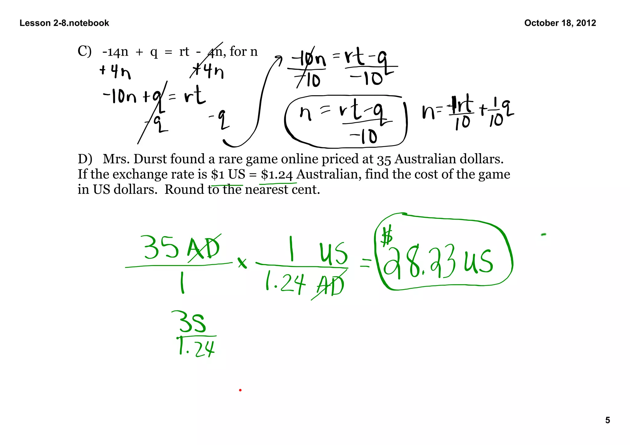 Lesson 2­8.notebook                                                                        October 18, 2012


            C) ­14n  +  q  =  rt  ­  4n, for n




            D) Mrs. Durst found a rare game online priced at 35 Australian dollars.  
            If the exchange rate is $1 US = $1.24 Australian, find the cost of the game 
            in US dollars.  Round to the nearest cent.




                                                                                                              5
 