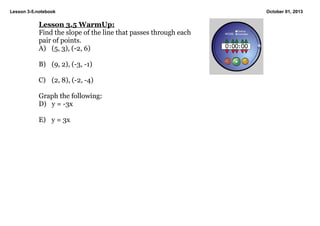 Lesson 3­5.notebook October 01, 2013
Lesson 3.5 WarmUp:
Find the slope of the line that passes through each
pair of points.
A) (5, 3), (­2, 6)
B) (9, 2), (­3, ­1)
C) (2, 8), (­2, ­4)
Graph the following:
D) y = ­3x
E) y = 3x 
 