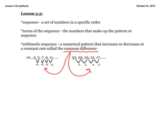 Lesson 3­5.notebook October 01, 2013
Lesson 3.5:
*sequence ­ a set of numbers in a specific order
*terms of the sequence ­ the numbers that make up the pattern or 
sequence
*arithmetic sequence ­ a numerical pattern that increases or decreases at 
a constant rate called the common difference
ex...3, 5, 7, 9, 11, ... 33, 29, 25, 21, 17, ....
+2 +2 +2 +2 ­4 ­4 ­4 ­4
 