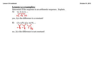 Lesson 3­5.notebook October 01, 2013
Lesson 3.5 examples:
Determine if the sequence is an arithmetic sequence.  Explain.
A) ­4, ­2, 0, 2, ...
yes...b/c the difference is a constant!
B) 1/2, 5/8, 3/4, 13/16, ...
no...b/c the difference is not constant!
 