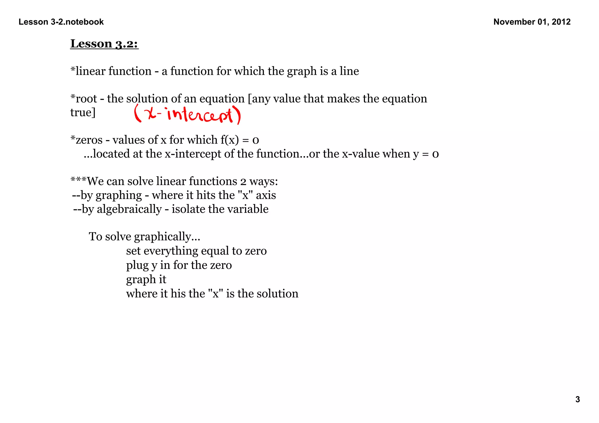 Lesson 3­2.notebook                                                                      November 01, 2012

           Lesson 3.2:

           *linear function ­ a function for which the graph is a line

           *root ­ the solution of an equation [any value that makes the equation 
           true]

           *zeros ­ values of x for which f(x) = 0  
             ...located at the x­intercept of the function...or the x­value when y = 0

           ***We can solve linear functions 2 ways:
            ­­by graphing ­ where it hits the "x" axis
            ­­by algebraically ­ isolate the variable

               To solve graphically...
                      set everything equal to zero
                      plug y in for the zero
                      graph it
                      where it his the "x" is the solution 




                                                                                                             3
 