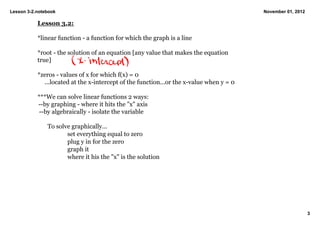 Lesson 3­2.notebook                                                                      November 01, 2012

           Lesson 3.2:

           *linear function ­ a function for which the graph is a line

           *root ­ the solution of an equation [any value that makes the equation 
           true]

           *zeros ­ values of x for which f(x) = 0  
             ...located at the x­intercept of the function...or the x­value when y = 0

           ***We can solve linear functions 2 ways:
            ­­by graphing ­ where it hits the "x" axis
            ­­by algebraically ­ isolate the variable

               To solve graphically...
                      set everything equal to zero
                      plug y in for the zero
                      graph it
                      where it his the "x" is the solution 




                                                                                                             3
 