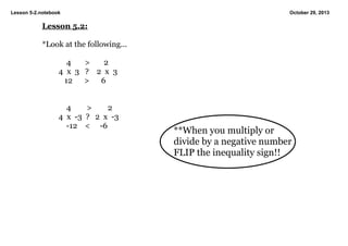Lesson 5­2.notebook

October 29, 2013

Lesson 5.2:
*Look at the following...
    4       >       2
4  x  3   ?    2  x  3
   12      >      6

    4        >        2
4  x  ­3  ?   2  x  ­3
    ­12    <     ­6

**When you multiply or 
divide by a negative number 
FLIP the inequality sign!!

 