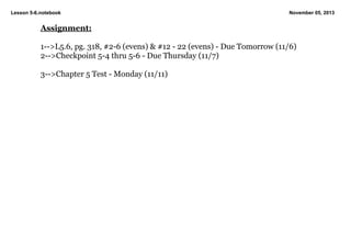 Lesson 5­6.notebook

November 05, 2013

Assignment:
1­­>L5.6, pg. 318, #2­6 (evens) & #12 ­ 22 (evens) ­ Due Tomorrow (11/6)
2­­>Checkpoint 5­4 thru 5­6 ­ Due Thursday (11/7) 
3­­>Chapter 5 Test ­ Monday (11/11)

 