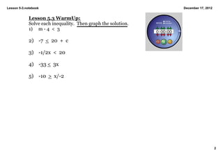 Lesson 5­3.notebook                                             December 17, 2012


             Lesson 5.3 WarmUp:
             Solve each inequality.  Then graph the solution.
             1) m ­ 4  <  3

             2) ­7  <  20  +  c

             3) ­1/2x  <  20

             4) ­33 <  3x

             5) ­10  >  x/­2




                                                                                    2
 
