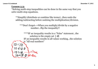 Lesson 5­3.notebook                                                                  December 17, 2012

           Lesson 5.3:
           *Solving multi­step inequalities can be done in the same way that you 
           solve multi­step equations.

                 **Simplify (distribute or combine like terms)...then undo the 
                 adding/subtracting before undoing the multiplication/division.

                      ***Don't forget­­>When you multiply/divide by a negative 
                                 number...flip the inequality!!

                         ****IF an inequality results in a "False" statement...the 
                                solution is the empty set  [    ]
                         IF an inequality results in all values working...the solution 
                         is "All real numbers"




                                                                                                         3
 