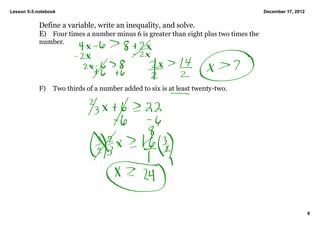 Lesson 5­3.notebook                                                                    December 17, 2012


            Define a variable, write an inequality, and solve.
            E) Four times a number minus 6 is greater than eight plus two times the 
            number.




            F)   Two thirds of a number added to six is at least twenty­two.




                                                                                                           6
 