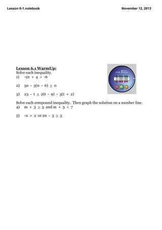 Lesson 61.notebook
November 12, 2013
Lesson 6.1 WarmUp:
Solve each inequality.
1) 2x + 4 > 6
2)
5n 3(n 6) > 0
3)
23 t < 2(t 9) 3(t + 2)
Solve each compound inequality. Then graph the solution on a number line.
4) m + 3 > 5 and m + 3 < 7
5)
n > 2 or 2n 3 > 5