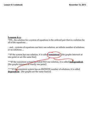Lesson 6­1.notebook

November 12, 2013

Lesson 6.1:
*FYI...the solution for a system of equations is the ordered pair that is a solution for 
all of the equations....

...and... systems of equations can have one solution, an infinite number of solutions, 
or no solutions....

**IF the system has one solution, it is called consistent.  [the graphs intersect at 
one point or are the same line]

***IF the consistent system has EXACTLY one solution, it is called independent.  
[the graphs intersect at exactly one point]

****IF the consistent system has an INFINITE number of solutions, it is called 
dependent.  [the graphs are the same line(s)]

 