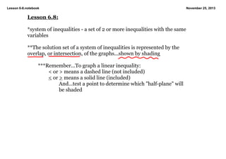 Lesson 6­8.notebook

November 25, 2013

Lesson 6.8:
*system of inequalities ­ a set of 2 or more inequalities with the same 
variables
**The solution set of a system of inequalities is represented by the 
overlap, or intersection, of the graphs...shown by shading
***Remember...To graph a linear inequality:
< or > means a dashed line (not included)
< or > means a solid line (included)
And...test a point to determine which "half­plane" will 
be shaded

 