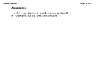 Lesson 6­3.notebook                                                 January 24, 2013


           Assignment:

           1­­>L6.3 ­­>pg. 351­352, #1­22 all ­ Due Monday (1/28)
           2­­>Checkpoint 6.1­6.2 ­ Due Monday (1/28)
 