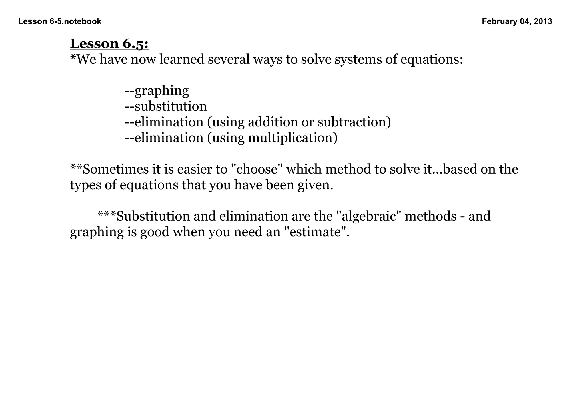 Lesson 6­5.notebook                                                              February 04, 2013

           Lesson 6.5:
           *We have now learned several ways to solve systems of equations:

                      ­­graphing
                      ­­substitution
                      ­­elimination (using addition or subtraction)
                      ­­elimination (using multiplication)

           **Sometimes it is easier to "choose" which method to solve it...based on the 
           types of equations that you have been given.

               ***Substitution and elimination are the "algebraic" methods ­ and 
           graphing is good when you need an "estimate".
 