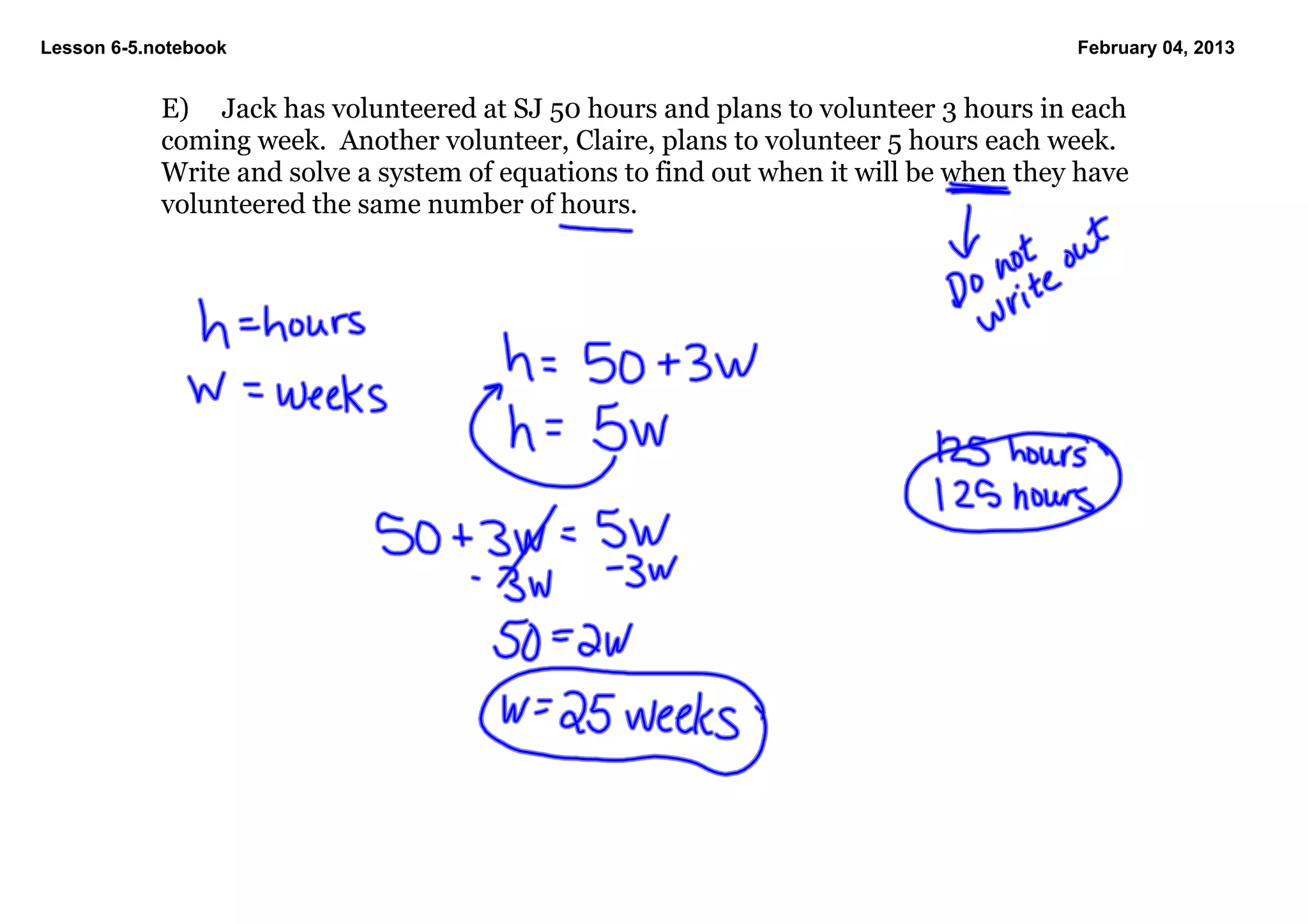 Lesson 6­5.notebook                                                                     February 04, 2013


            E) Jack has volunteered at SJ 50 hours and plans to volunteer 3 hours in each 
            coming week.  Another volunteer, Claire, plans to volunteer 5 hours each week.  
            Write and solve a system of equations to find out when it will be when they have 
            volunteered the same number of hours.
 