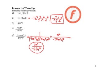 Lesson 7.4 WarmUp:
Simplify each expression. 
1) (­5x2y)(3x4)

2)   (­xy)3(xz)4

3)   (3pr2)5

4)   r7n7t2
     n3r3t2

5)   (­2mn2)­3
       4m­6n4




                             1
 