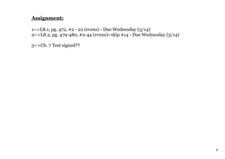 Assignment:

1­­>L8.1, pg. 472, #2 ­ 22 (evens) ­ Due Wednesday (3/14)
2­­>L8.2, pg. 479­480, #2­44 (evens)­­skip #14 ­ Due Wednesday (3/14)

3­­>Ch. 7 Test signed??




                                                                        1
 