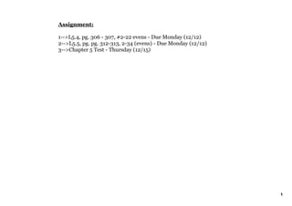 Assignment:

1­­>L5.4, pg. 306 ­ 307, #2­22 evens ­ Due Monday (12/12)
2­­>L5.5, pg. pg. 312­313, 2­34 (evens) ­ Due Monday (12/12) 
3­­>Chapter 5 Test ­ Thursday (12/15)




                                                                1
 