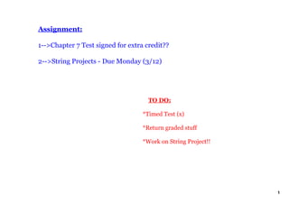 Assignment:

1­­>Chapter 7 Test signed for extra credit??

2­­>String Projects ­ Due Monday (3/12)




                                       TO DO:

                                   *Timed Test (x) 

                                   *Return graded stuff

                                   *Work on String Project!!




                                                               1
 