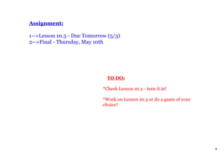 Assignment:

1­­>Lesson 10.3 ­ Due Tomorrow (5/3)
2­­>Final ­ Thursday, May 10th




                                 TO DO:

                             *Check Lesson 10.2 ­ turn it in!

                             *Work on Lesson 10.3 or do a game of your 
                             choice! 




                                                                          1
 