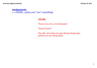 work day­­Algebra.notebook                                                         October 03, 2012



            Assignment:
            1­­>NONE...unless you "owe" something!
                            
                                    TO DO:
                                    
                                   *Turn in L2.1 & 2.2 to the basket!

                                   *Timed Tests??

                                   *See Mrs. D to find out what Wacky Wednesday 
                                   Activity you are doing today!  




                                                                                                      1
 