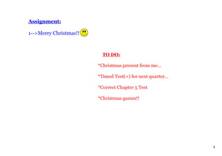 Assignment:

1­­>Merry Christmas!!



                            TO DO:

                        *Christmas present from me...

                        *Timed Test(+) for next quarter...

                        *Correct Chapter 5 Test 

                        *Christmas games!!




                                                             1
 