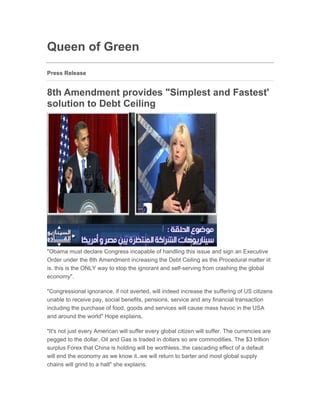 Queen of Green
Press Release


8th Amendment provides "Simplest and Fastest'
solution to Debt Ceiling
Jul 29, 2011 17:26 EAT




"Obama must declare Congress incapable of handling this issue and sign an Executive
Order under the 8th Amendment increasing the Debt Ceiling as the Procedural matter iit
is. this is the ONLY way to stop the ignorant and self-serving from crashing the global
economy".

"Congressional ignorance, if not averted, will indeed increase the suffering of US citizens
unable to receive pay, social benefits, pensions, service and any financial transaction
including the purchase of food, goods and services will cause mass havoc in the USA
and around the world" Hope explains.

"It's not just every American will suffer every global citizen will suffer. The currencies are
pegged to the dollar. Oil and Gas is traded in dollars so are commodities. The $3 trillion
surplus Forex that China is holding will be worthless..the cascading effect of a default
will end the economy as we know it..we will return to barter and most global supply
chains will grind to a halt" she explains.
 