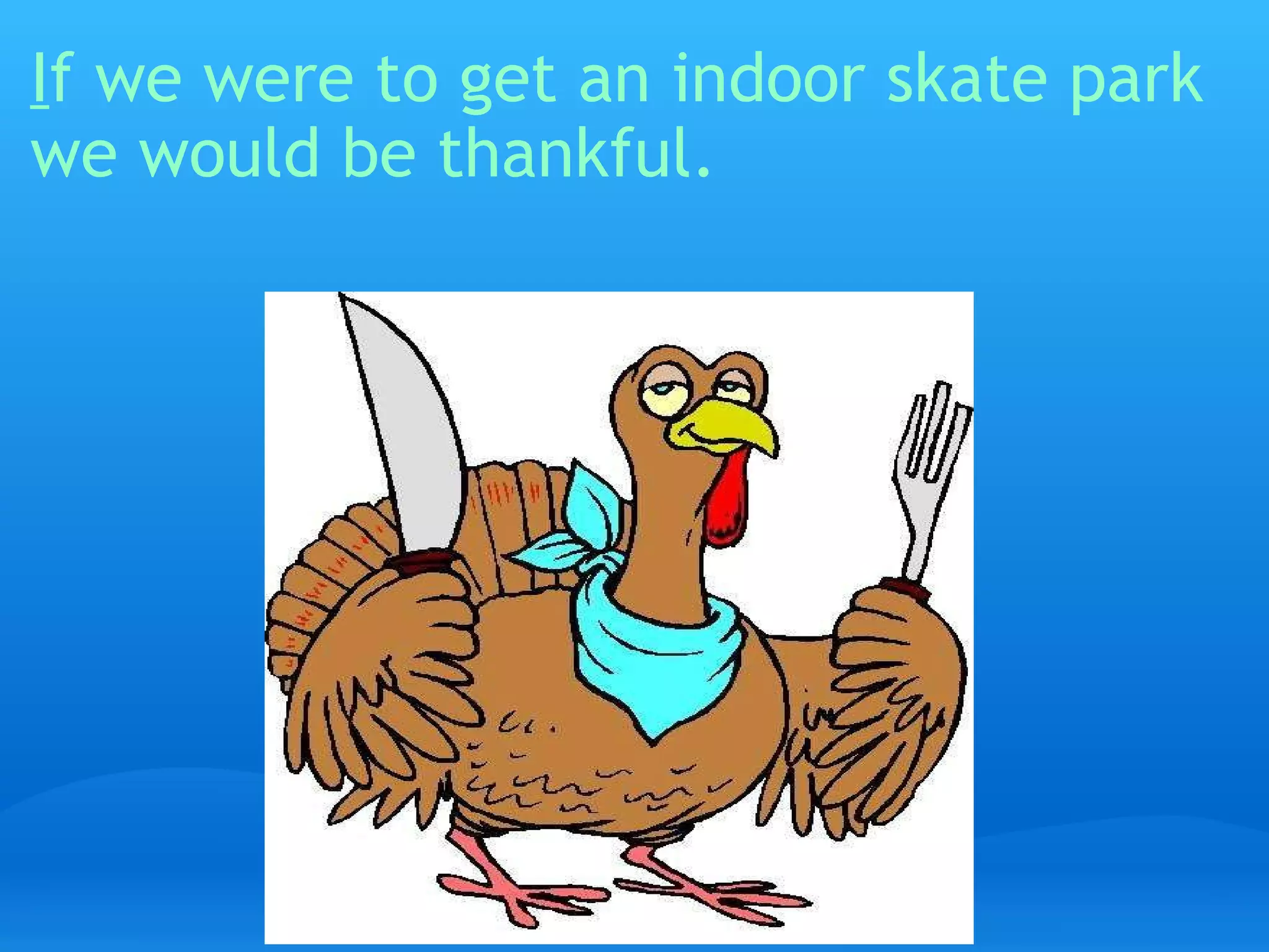 I f we were to get an indoor skate park we would be thankful.   