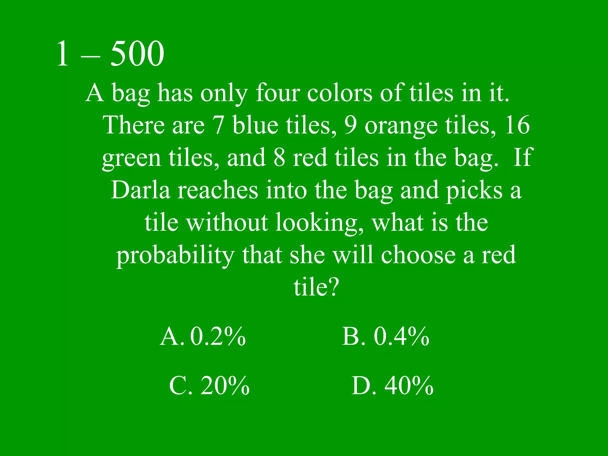 1 – 500
 A bag has only four colors of tiles in it.
  There are 7 blue tiles, 9 orange tiles, 16
  green tiles, and 8 red tiles in the bag. If
   Darla reaches into the bag and picks a
      tile without looking, what is the
   probability that she will choose a red
                     tile?
        A. 0.2%           B. 0.4%
          C. 20%           D. 40%
 