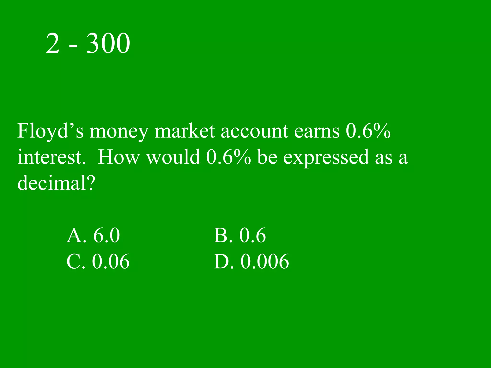 2 - 300

Floyd’s money market account earns 0.6%
interest. How would 0.6% be expressed as a
decimal?

     A. 6.0          B. 0.6
     C. 0.06         D. 0.006
 