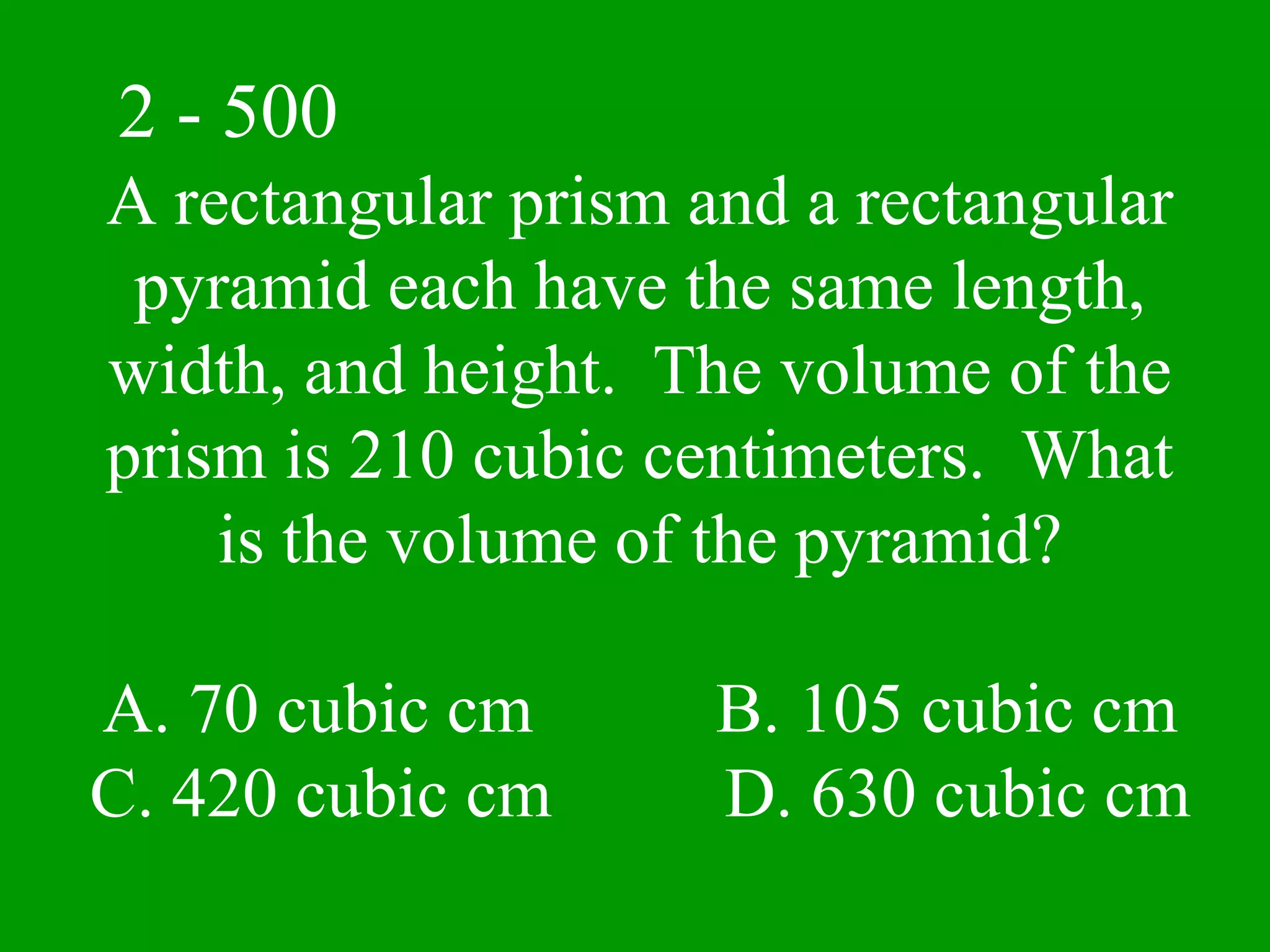 2 - 500
A rectangular prism and a rectangular
 pyramid each have the same length,
width, and height. The volume of the
prism is 210 cubic centimeters. What
    is the volume of the pyramid?

A. 70 cubic cm       B. 105 cubic cm
C. 420 cubic cm      D. 630 cubic cm
 