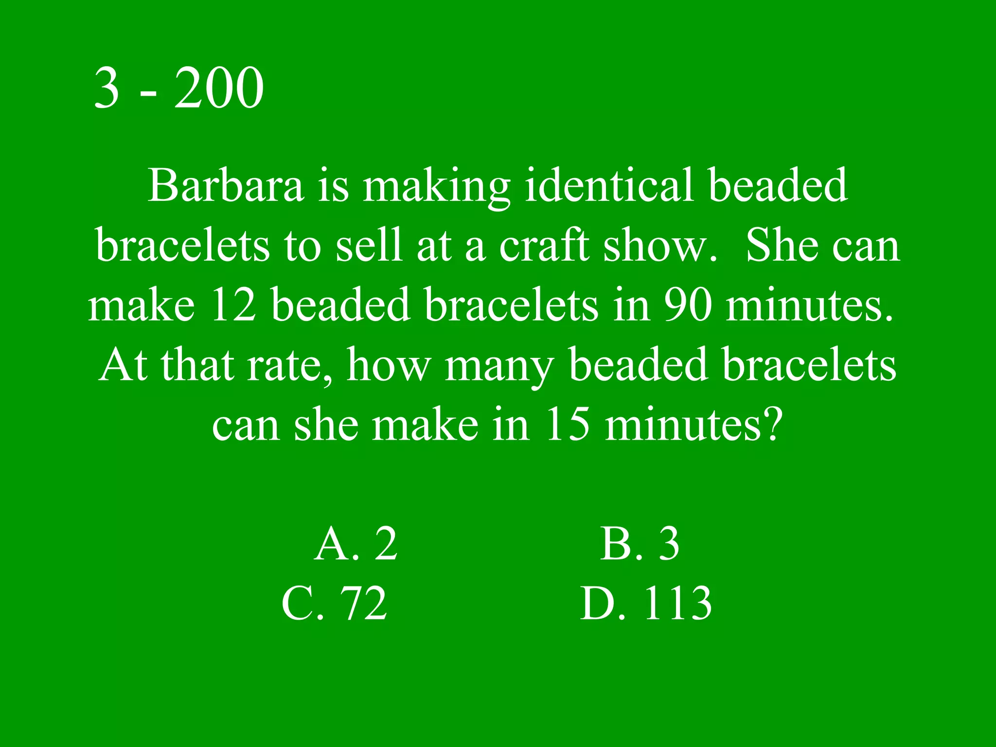 3 - 200
   Barbara is making identical beaded
bracelets to sell at a craft show. She can
make 12 beaded bracelets in 90 minutes.
At that rate, how many beaded bracelets
      can she make in 15 minutes?

           A. 2           B. 3
          C. 72          D. 113
 