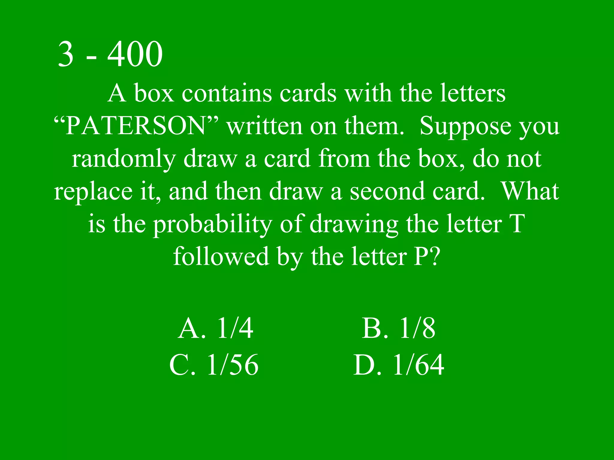 3 - 400
      A box contains cards with the letters
“PATERSON” written on them. Suppose you
  randomly draw a card from the box, do not
replace it, and then draw a second card. What
    is the probability of drawing the letter T
             followed by the letter P?

          A. 1/4           B. 1/8
          C. 1/56          D. 1/64
 