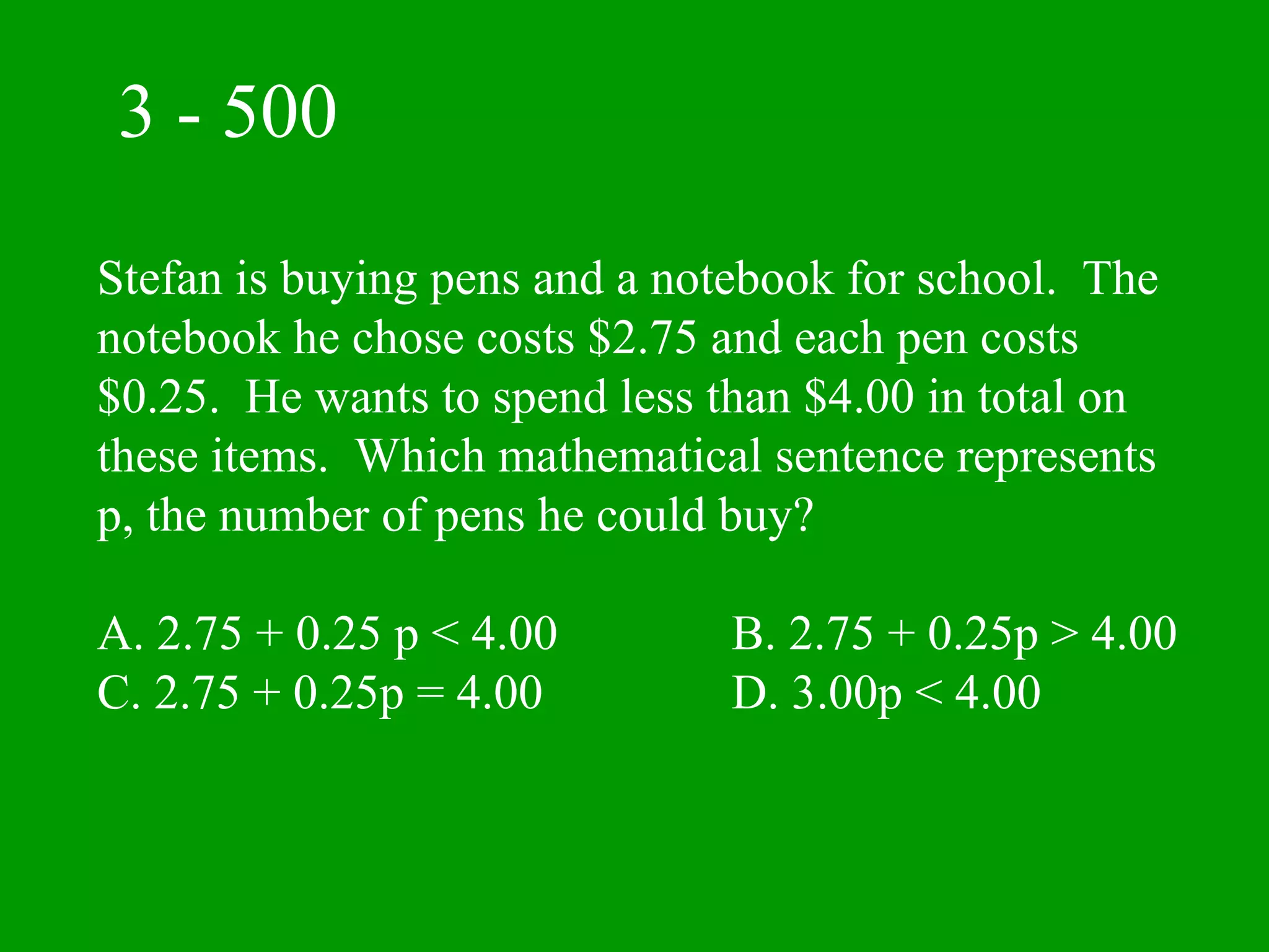 3 - 500

Stefan is buying pens and a notebook for school. The
notebook he chose costs $2.75 and each pen costs
$0.25. He wants to spend less than $4.00 in total on
these items. Which mathematical sentence represents
p, the number of pens he could buy?

A. 2.75 + 0.25 p < 4.00        B. 2.75 + 0.25p > 4.00
C. 2.75 + 0.25p = 4.00         D. 3.00p < 4.00
 