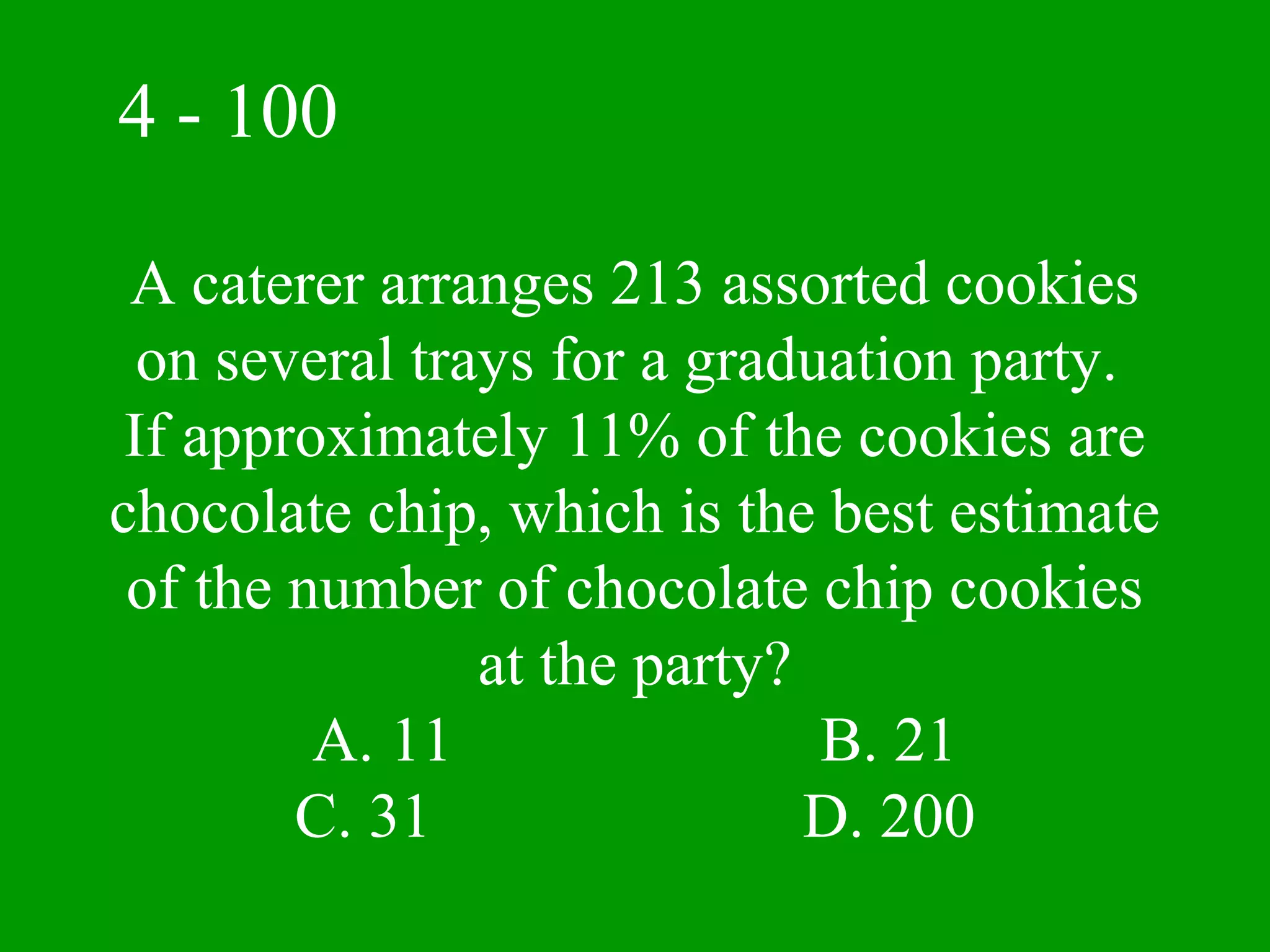 4 - 100

 A caterer arranges 213 assorted cookies
  on several trays for a graduation party.
 If approximately 11% of the cookies are
chocolate chip, which is the best estimate
 of the number of chocolate chip cookies
                at the party?
         A. 11                B. 21
        C. 31                 D. 200
 