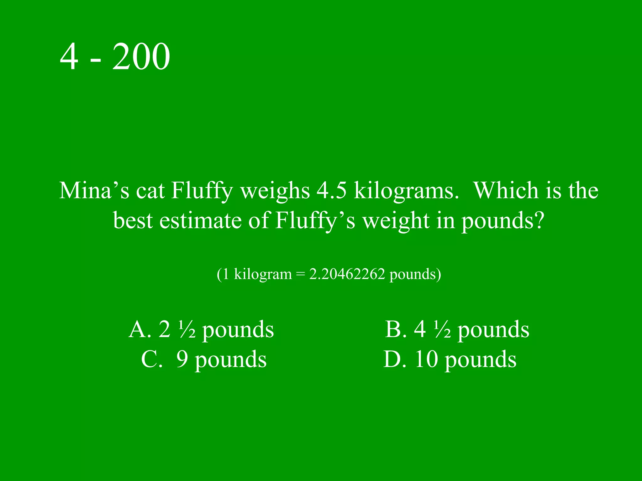 4 - 200


Mina’s cat Fluffy weighs 4.5 kilograms. Which is the
    best estimate of Fluffy’s weight in pounds?

               (1 kilogram = 2.20462262 pounds)


      A. 2 ½ pounds                   B. 4 ½ pounds
       C. 9 pounds                    D. 10 pounds
 
