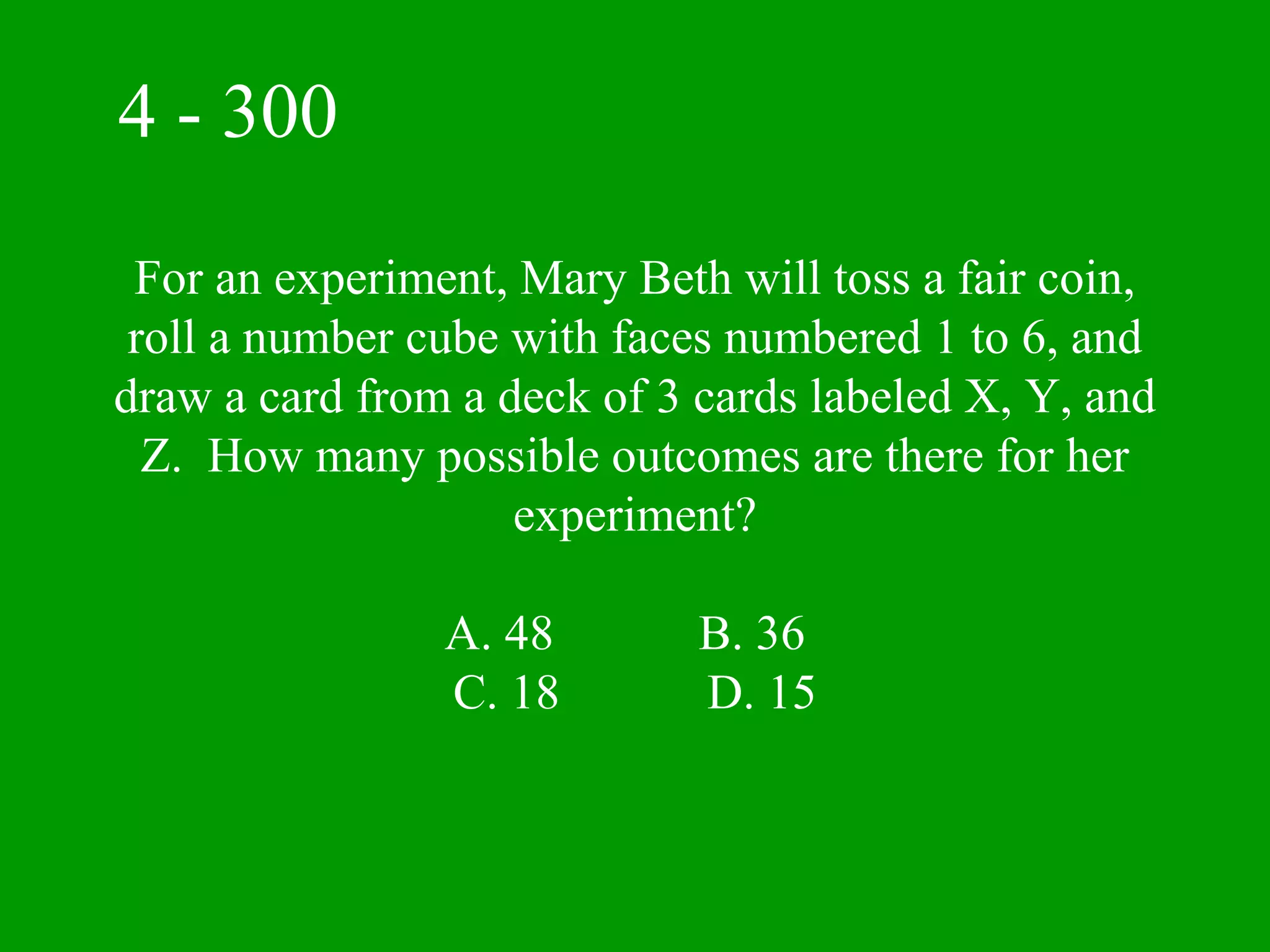 4 - 300

 For an experiment, Mary Beth will toss a fair coin,
 roll a number cube with faces numbered 1 to 6, and
draw a card from a deck of 3 cards labeled X, Y, and
  Z. How many possible outcomes are there for her
                    experiment?

                A. 48        B. 36
                C. 18        D. 15
 